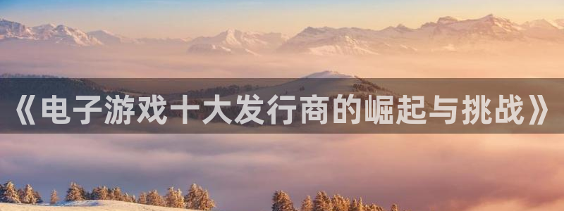 pp电子官网平台代理条件怎么样：《电子游戏十大发行商的崛起与挑战》